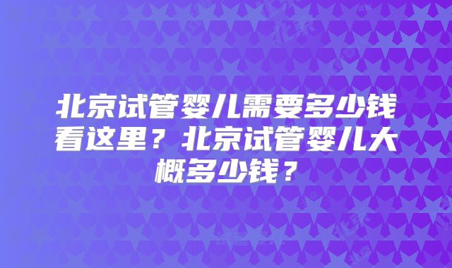 北京试管婴儿需要多少钱看这里？北京试管婴儿大概多少钱？