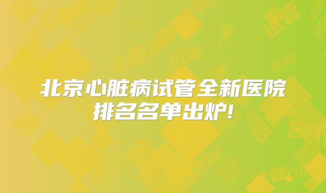 北京心脏病试管全新医院排名名单出炉!