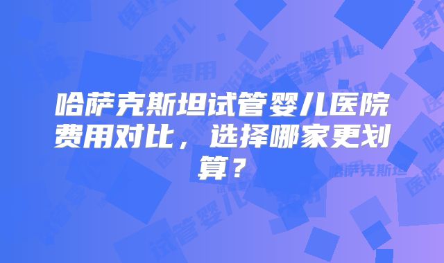 哈萨克斯坦试管婴儿医院费用对比，选择哪家更划算？