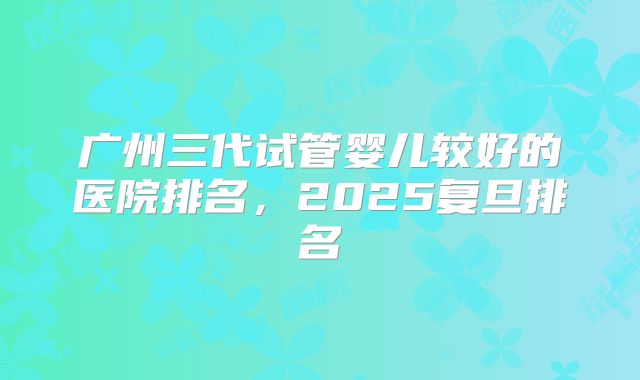 广州三代试管婴儿较好的医院排名，2025复旦排名