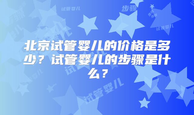 北京试管婴儿的价格是多少？试管婴儿的步骤是什么？