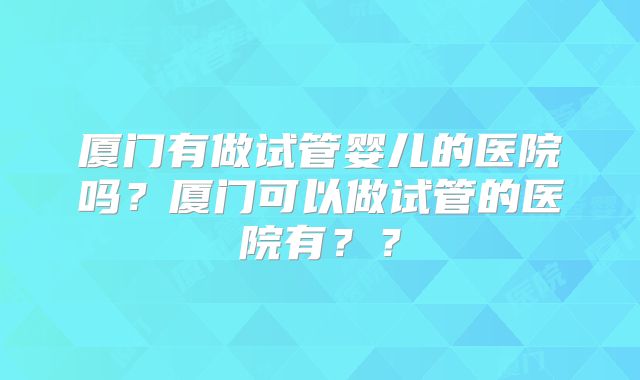 厦门有做试管婴儿的医院吗？厦门可以做试管的医院有？？