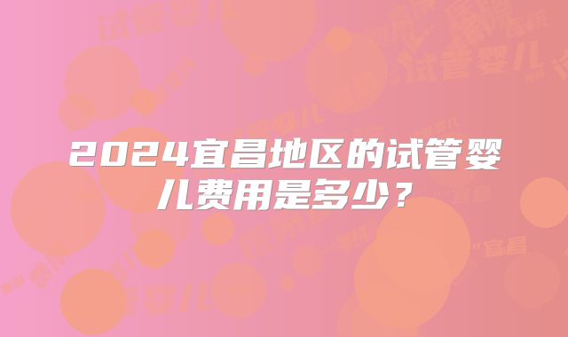 2024宜昌地区的试管婴儿费用是多少？