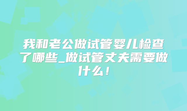 我和老公做试管婴儿检查了哪些_做试管丈夫需要做什么！