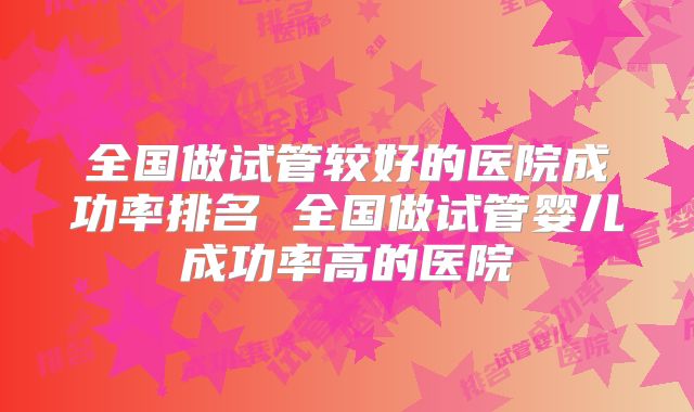 全国做试管较好的医院成功率排名 全国做试管婴儿成功率高的医院