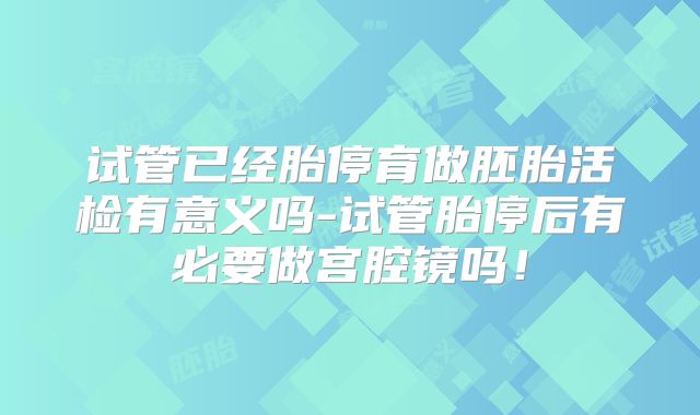 试管已经胎停育做胚胎活检有意义吗-试管胎停后有必要做宫腔镜吗！