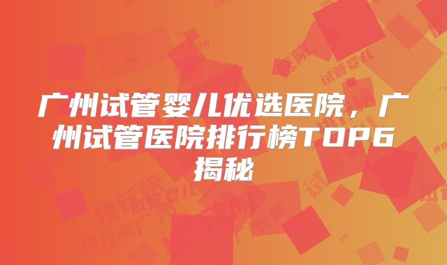 广州试管婴儿优选医院，广州试管医院排行榜TOP6揭秘