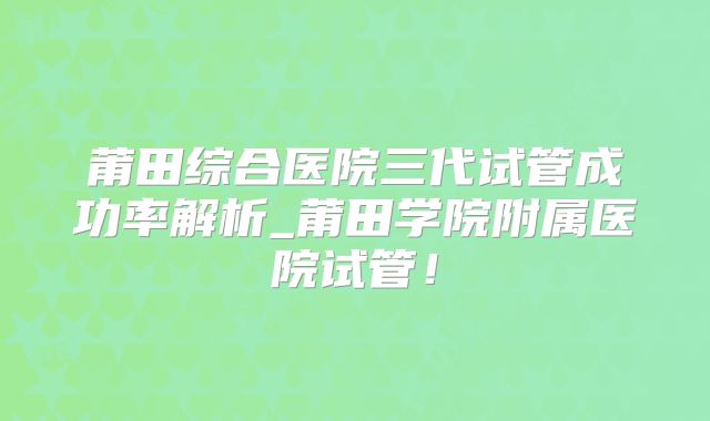 莆田综合医院三代试管成功率解析_莆田学院附属医院试管！