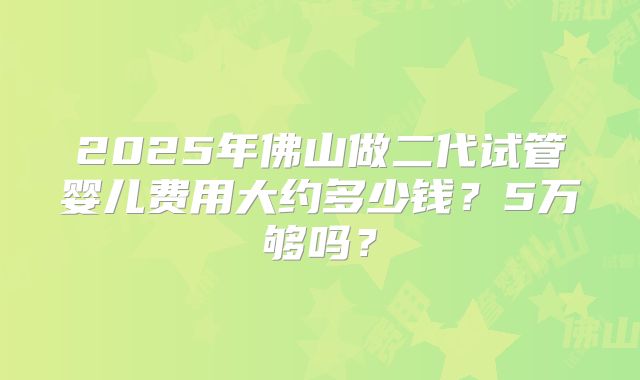 2025年佛山做二代试管婴儿费用大约多少钱？5万够吗？