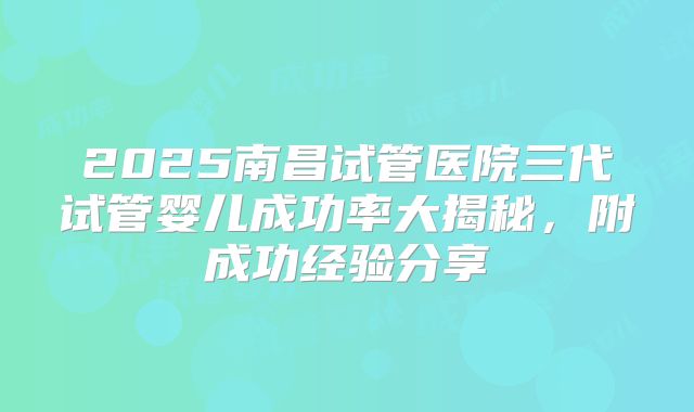 2025南昌试管医院三代试管婴儿成功率大揭秘，附成功经验分享