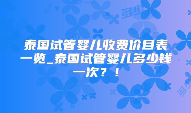 泰国试管婴儿收费价目表一览_泰国试管婴儿多少钱一次？！