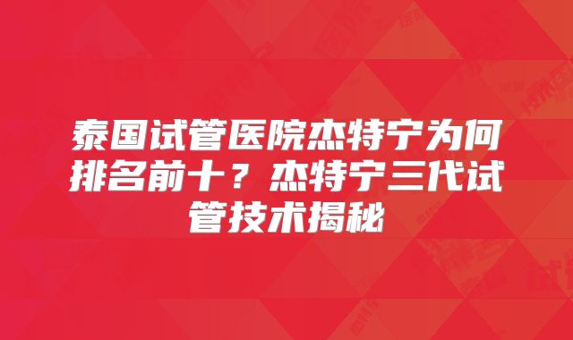 泰国试管医院杰特宁为何排名前十？杰特宁三代试管技术揭秘