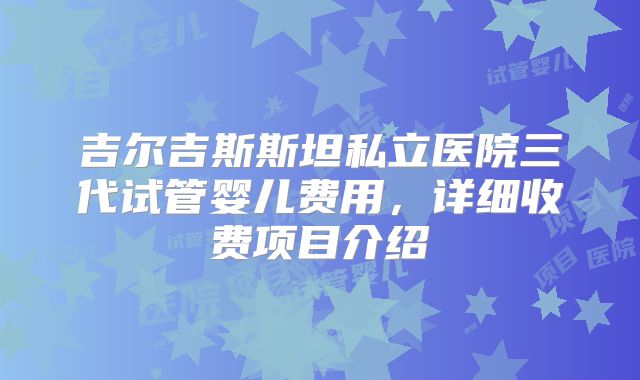 吉尔吉斯斯坦私立医院三代试管婴儿费用,详细收费项目介绍