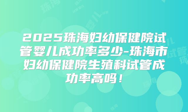 2025珠海妇幼保健院试管婴儿成功率多少-珠海市妇幼保健院生殖科试管成功率高吗!
