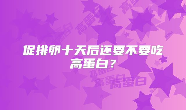 促排卵十天后还要不要吃高蛋白？