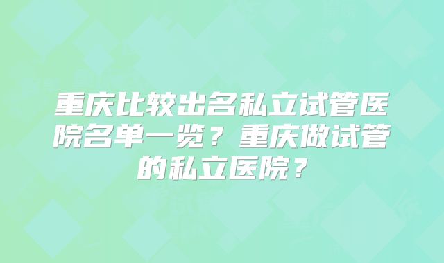 重庆比较出名私立试管医院名单一览？重庆做试管的私立医院？