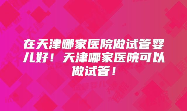 在天津哪家医院做试管婴儿好！天津哪家医院可以做试管！