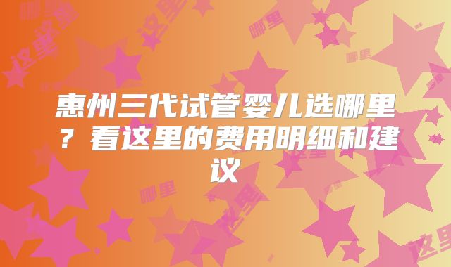 惠州三代试管婴儿选哪里？看这里的费用明细和建议