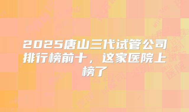 2025唐山三代试管公司排行榜前十，这家医院上榜了