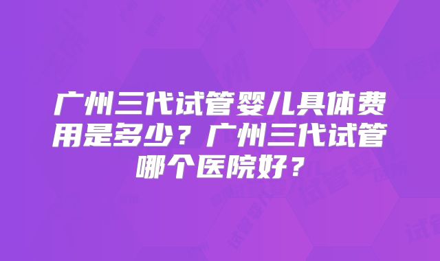 广州三代试管婴儿具体费用是多少?广州三代试管哪个医院好?