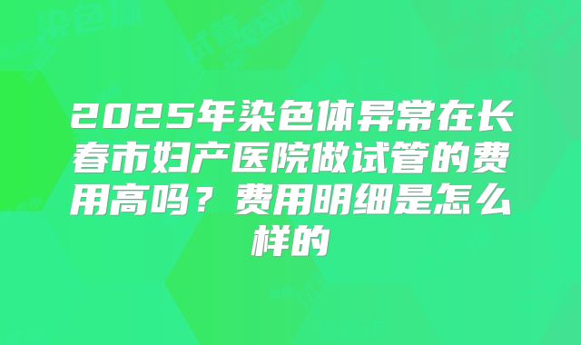 2025年染色体异常在长春市妇产医院做试管的费用高吗？费用明细是怎么样的