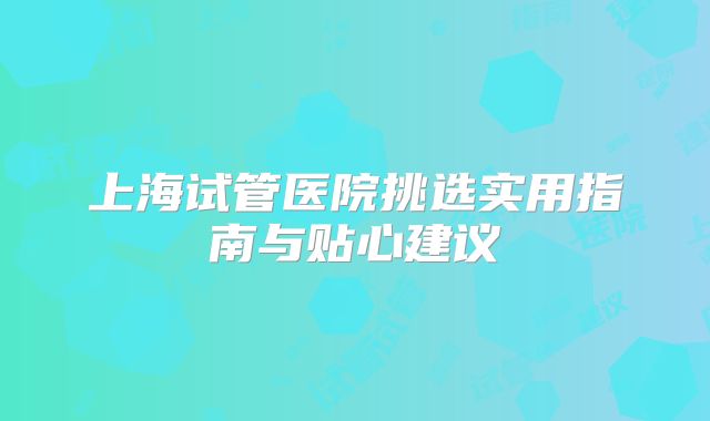 上海试管医院挑选实用指南与贴心建议