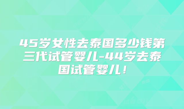 45岁女性去泰国多少钱第三代试管婴儿-44岁去泰国试管婴儿！