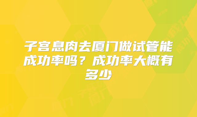 子宫息肉去厦门做试管能成功率吗？成功率大概有多少