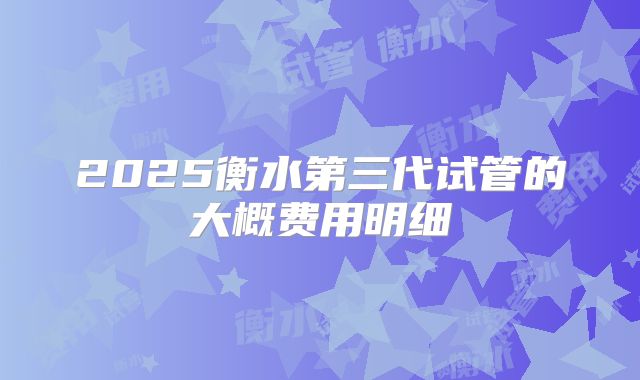 2025衡水第三代试管的大概费用明细
