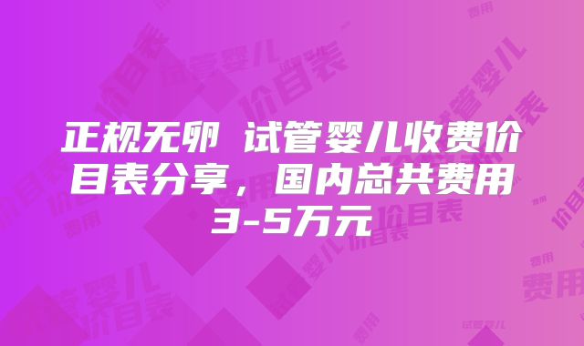 正规无卵�试管婴儿收费价目表分享，国内总共费用3-5万元