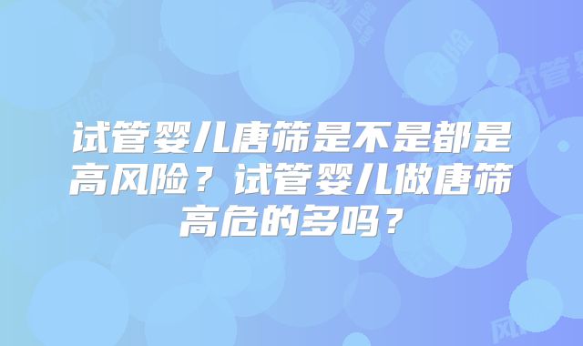 试管婴儿唐筛是不是都是高风险?试管婴儿做唐筛高危的多吗?