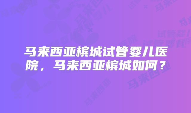 马来西亚槟城试管婴儿医院,马来西亚槟城如何?