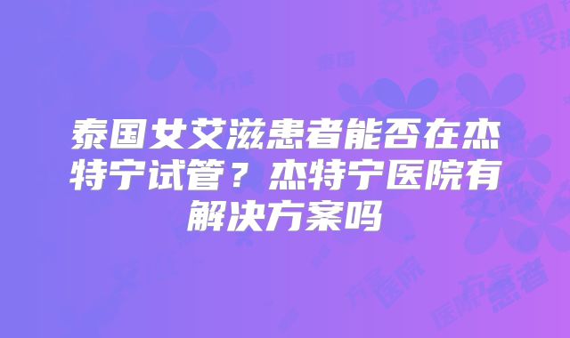 泰国女艾滋患者能否在杰特宁试管?杰特宁医院有解决方案吗