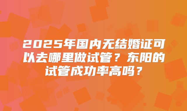 2025年国内无结婚证可以去哪里做试管?东阳的试管成功率高吗?