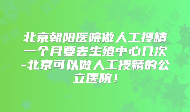 北京朝阳医院做人工授精一个月要去生殖中心几次-北京可以做人工授精的公立医院!