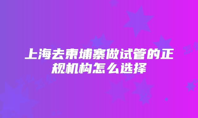 上海去柬埔寨做试管的正规机构怎么选择