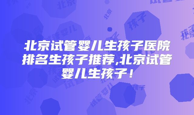 北京试管婴儿生孩子医院排名生孩子推荐,北京试管婴儿生孩子！