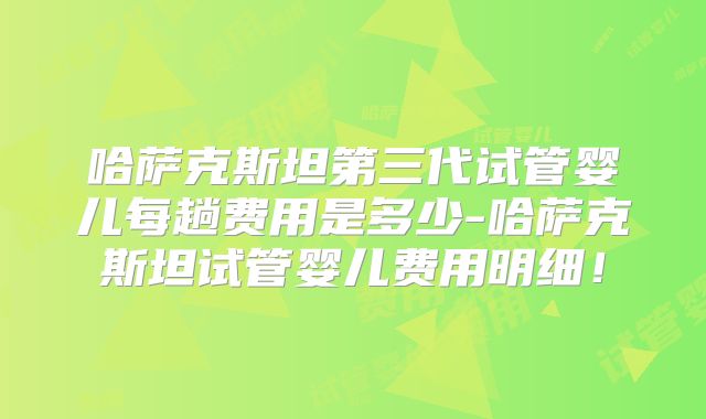 哈萨克斯坦第三代试管婴儿每趟费用是多少-哈萨克斯坦试管婴儿费用明细！