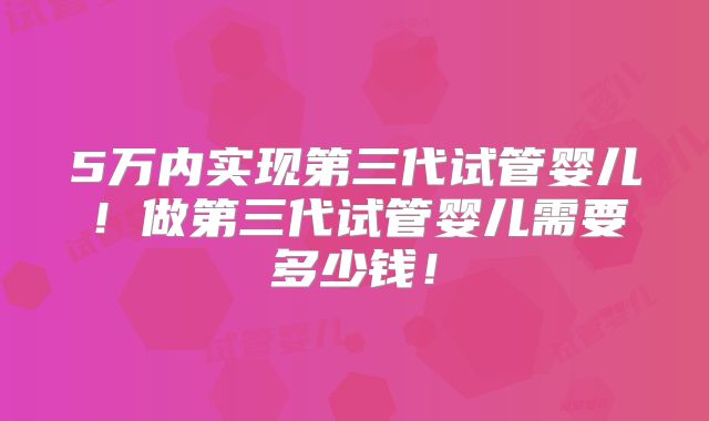 5万内实现第三代试管婴儿！做第三代试管婴儿需要多少钱！