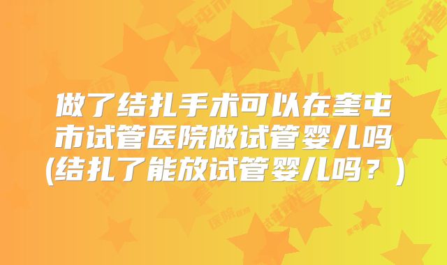 做了结扎手术可以在奎屯市试管医院做试管婴儿吗(结扎了能放试管婴儿吗？)