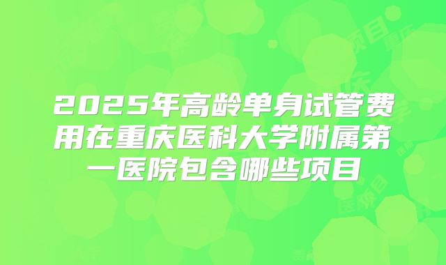 2025年高龄单身试管费用在重庆医科大学附属第一医院包含哪些项目