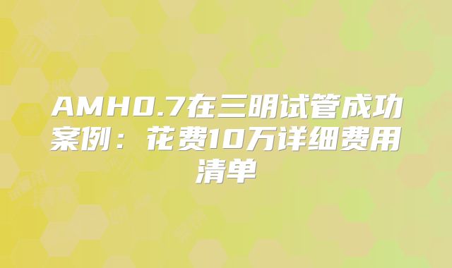 AMH0.7在三明试管成功案例：花费10万详细费用清单