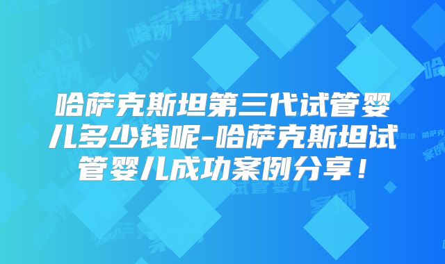 哈萨克斯坦第三代试管婴儿多少钱呢-哈萨克斯坦试管婴儿成功案例分享！