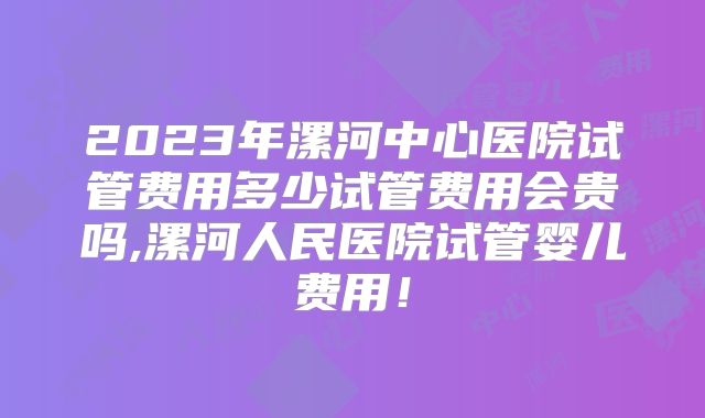 2023年漯河中心医院试管费用多少试管费用会贵吗,漯河人民医院试管婴儿费用！