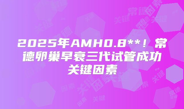 2025年AMH0.8**!常德卵巢早衰三代试管成功关键因素