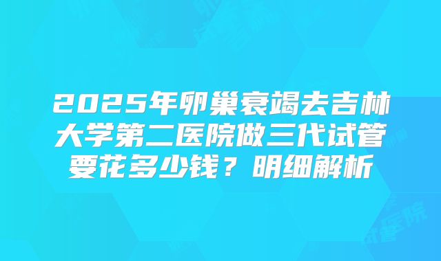 2025年卵巢衰竭去吉林大学第二医院做三代试管要花多少钱？明细解析