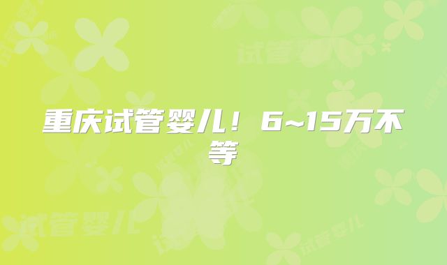 重庆试管婴儿！6~15万不等