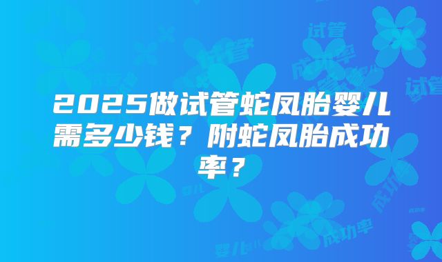 2025做试管蛇凤胎婴儿需多少钱？附蛇凤胎成功率？