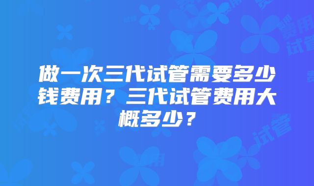 做一次三代试管需要多少钱费用？三代试管费用大概多少？