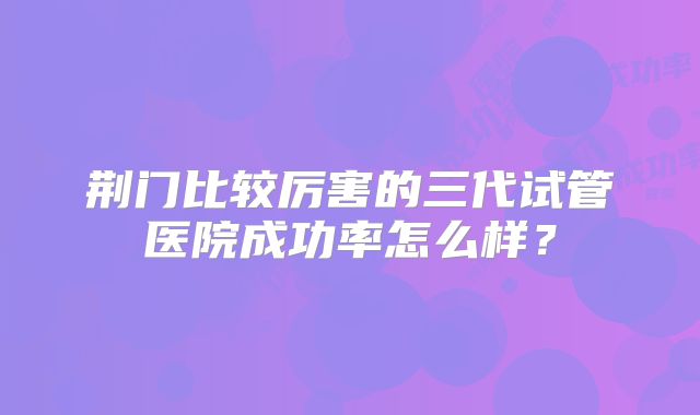 荆门比较厉害的三代试管医院成功率怎么样？